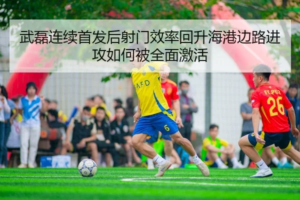 武磊连续首发后射门效率回升海港边路进攻如何被全面激活