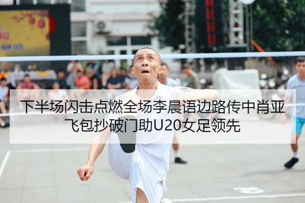 下半场闪击点燃全场李晨语边路传中肖亚飞包抄破门助U20女足领先